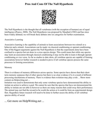 Pros And Cons Of The Null Hypothesis
The Null Hypothesis is the thought that all vertebrates (with the exception of humans) are of equal
intelligence (Pearce, 2008). The Null Hypothesis was proposed by Macphail (1982) and has since
been widely debated; we will break these debates into six categories for further examination.
Associative Learning
Associative learning is the capability of animals to learn associations between two stimuli or a
behavior and a stimuli. Associations can be made via classical conditioning or operant conditioning.
One of the biggest arguments against the Null Hypothesis is that the experiments done have been
confined to a species but not done in a cross species design. This could mean that while one species
may learn an association through classical conditioning it may not be able to learn it through operant
conditioning or vice versa. As far as studies to date show, all vertebrae species are capable of forming
associations however further research is needed to prove if all vertebrae species possess the same
processes in forming associations.
Memory
There is evidence of memory differences across species. Some species have shown that their short
term memory surpasses that of other species but there is no clear evidence if is it a result of different
processing mechanisms of memory. There is evidence that evolution may play a role ... Show more
content on Helpwriting.net ...
Imitation was used to demonstrate that only some vertebrae species have demonstrated the ability to
imitate an action to achieve a goal. We cannot be sure that the species that have not demonstrated the
ability to imitate are not able to however as there are many reasons that could sway their performance.
The animal may not find the reward to be worth the action or it could be form an experimental design
flaw. Regardless future research will need to be done to further assess the ability of all vertebrae
species ability of social
... Get more on HelpWriting.net ...
 