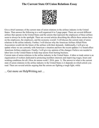 The Current State Of Union Relations Essay
Give a brief summary of the current state of union relations in the airlines industry in the United
States. Then answer the following in a well organized 4 to 5 page paper: There are several different
airlines that operate in the United States and the unions that represent the employees of these airlines
seem to always be in the spotlight. There are several articles describing the affects these unions have
on the employees, the employers, and the economy overall. I will discuss the current state of union
relations in the airline industry. Further, I will discuss why the American Airlines Allied Pilots
Association would risk the future of the airlines with their demands. Additionally, I will give an
update where we are currently with American s situation and how the recent updates I ve found affect
American Airlines employees. Finally, I will give my opinion of the changes I believe are needed in
labor laws in the United States to help stop unions from hurting business.
Current state of union relations in the airline industry in the United States. A labor or trade union is an
organization of workers dedicated to protecting members interests and improving wages, hours and
working conditions for all ( How do unions work?, 2016, para. 1). The answer to what is the current
state of union relations in the airline industry in the United States is it depends on which article you
read. There are several articles arguing that the unions are fighting a tough fight, while
... Get more on HelpWriting.net ...
 