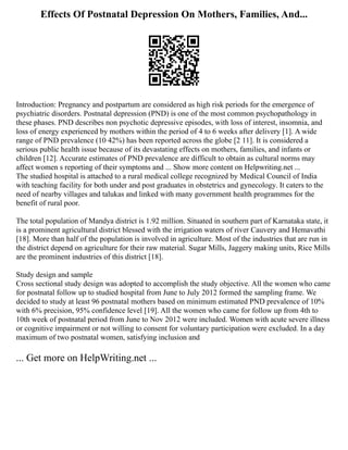 Effects Of Postnatal Depression On Mothers, Families, And...
Introduction: Pregnancy and postpartum are considered as high risk periods for the emergence of
psychiatric disorders. Postnatal depression (PND) is one of the most common psychopathology in
these phases. PND describes non psychotic depressive episodes, with loss of interest, insomnia, and
loss of energy experienced by mothers within the period of 4 to 6 weeks after delivery [1]. A wide
range of PND prevalence (10 42%) has been reported across the globe [2 11]. It is considered a
serious public health issue because of its devastating effects on mothers, families, and infants or
children [12]. Accurate estimates of PND prevalence are difficult to obtain as cultural norms may
affect women s reporting of their symptoms and ... Show more content on Helpwriting.net ...
The studied hospital is attached to a rural medical college recognized by Medical Council of India
with teaching facility for both under and post graduates in obstetrics and gynecology. It caters to the
need of nearby villages and talukas and linked with many government health programmes for the
benefit of rural poor.
The total population of Mandya district is 1.92 million. Situated in southern part of Karnataka state, it
is a prominent agricultural district blessed with the irrigation waters of river Cauvery and Hemavathi
[18]. More than half of the population is involved in agriculture. Most of the industries that are run in
the district depend on agriculture for their raw material. Sugar Mills, Jaggery making units, Rice Mills
are the prominent industries of this district [18].
Study design and sample
Cross sectional study design was adopted to accomplish the study objective. All the women who came
for postnatal follow up to studied hospital from June to July 2012 formed the sampling frame. We
decided to study at least 96 postnatal mothers based on minimum estimated PND prevalence of 10%
with 6% precision, 95% confidence level [19]. All the women who came for follow up from 4th to
10th week of postnatal period from June to Nov 2012 were included. Women with acute severe illness
or cognitive impairment or not willing to consent for voluntary participation were excluded. In a day
maximum of two postnatal women, satisfying inclusion and
... Get more on HelpWriting.net ...
 