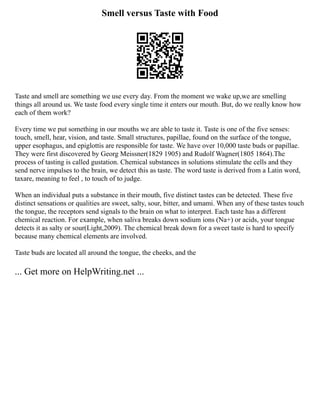 Smell versus Taste with Food
Taste and smell are something we use every day. From the moment we wake up,we are smelling
things all around us. We taste food every single time it enters our mouth. But, do we really know how
each of them work?
Every time we put something in our mouths we are able to taste it. Taste is one of the five senses:
touch, smell, hear, vision, and taste. Small structures, papillae, found on the surface of the tongue,
upper esophagus, and epiglottis are responsible for taste. We have over 10,000 taste buds or papillae.
They were first discovered by Georg Meissner(1829 1905) and Rudolf Wagner(1805 1864).The
process of tasting is called gustation. Chemical substances in solutions stimulate the cells and they
send nerve impulses to the brain, we detect this as taste. The word taste is derived from a Latin word,
taxare, meaning to feel , to touch of to judge.
When an individual puts a substance in their mouth, five distinct tastes can be detected. These five
distinct sensations or qualities are sweet, salty, sour, bitter, and umami. When any of these tastes touch
the tongue, the receptors send signals to the brain on what to interpret. Each taste has a different
chemical reaction. For example, when saliva breaks down sodium ions (Na+) or acids, your tongue
detects it as salty or sour(Light,2009). The chemical break down for a sweet taste is hard to specify
because many chemical elements are involved.
Taste buds are located all around the tongue, the cheeks, and the
... Get more on HelpWriting.net ...
 