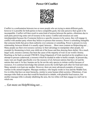 Power Of Conflict
Conflict is a confrontation between two or more people who are trying to attain different goals,
however it is possible for both parties to have compatible goals, but only perceive their goals to be
incompatible. Conflict will then result in some kind of tension between the parties, oftentimes due to
each party perceiving some sort of resource to be scarce. Conflict and resources are semi
interdependent because the if someone believes a specific resource to be scarce, they will engage in
conflict with another party whom they believe to possess that resource. Power is something intangible
that someone holds that gives them authority over someone or something. Power is present in every
relationship; between friends it is usually equal, between ... Show more content on Helpwriting.net ...
Many people use their own resource currency to their advantage to manipulate other people, for
example by threatening to kick your child out of the house and thus denying them shelter. On a much
larger scale, resource currency has been the cause of the majority of wars in our world s history.
Reaching as far back as around 2700 BCE, King Gilgamesh of Uruk marched on his neighbors in an
attempt to procure cedarwood, a resource which he needed in order to build a temple. In present day,
many wars are fought specifically over the resource of oil, between nations that have oil and the
nations that want it. In fact, humans are by far not the only species to initiate conflict because of
resources. It is common knowledge that animals across the world fight each other for food and water.
Many animals even hunt one another. However, there are more advanced examples of resource
warfare in the animal kingdom. Macaque monkeys, who largely reside in Asia and the Middle East,
live in tribes that have an inner hierarchy, similar to some human tribal societies. Oftentimes, if one
macaque tribe finds an area that would be beneficial to inhabit, with plentiful food sources, but
another macaque tribe is already inhabiting the area, the two tribes will then engage in a turf war in
which one
... Get more on HelpWriting.net ...
 
