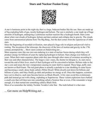 Stars and Nuclear Fusion Essay
A star is luminous point in the night sky that is a large, Indecent bodies like the sun. Stars are made up
of big exploding balls of gas, mostly hydrogen and helium. The sun is similarly a star made up of huge
amounts of hydrogen, undergoing a continuous nuclear reaction like a hydrogen bomb. Stars come
about when vast clouds of hydrogen, helium and dust contract and collapse due to gravity. The clouds
came from astronomical plasma from The Big Bang , but the dust comes from the supernovae of other
stars.
Since the beginning of recorded civilization, stars played a huge role in religion and proved vital to
routing. The invention of the telescope, the discovery of the laws of motion and gravity in the 17th
century prompted the ... Show more content on Helpwriting.net ...
Main sequence stars like our own sun enduring in a state of nuclear fusion during which they will
produce energy for billions of years by replacing hydrogen to helium. Stars change over billions of
years. When their main sequence phase ends they pass through other states of existence according to
their size and other characteristics. The larger a star s mass, the shorter its lifespan is. As stars move
toward the end of their lives, much of their hydrogen will be converted to helium. Helium sinks to the
star s core and raises the star s temperature causing its outer shell to expand. These large, puffy stars
are known as Red Giants. The red giant phase is actually a prelude to a star shedding its outer layers
and becoming a small, dense body called a White Dwarf. White dwarfs cool down for billions and
billions of years, until they finally go dark and produce no energy at all. Once this happens, scientists
have yet to observe, such stars become known as Black Dwarfs. A few stars avoid this evolutionary
path and instead go out with a bang, exploding as Supernovae. These violent explosions leave behind
a small core that will then turn into something called a Neutron Star or even, if the remainder is large
enough, it is then turned into something called a Black Hole.
Most of us remember the lullaby Twinkle Twinkle Little Star . The truth behind it is that stars
... Get more on HelpWriting.net ...
 