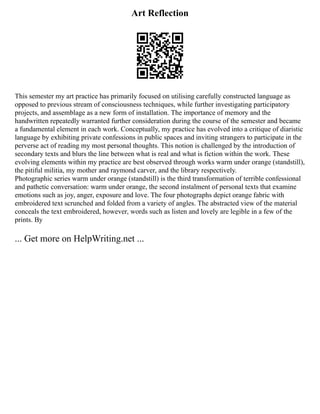 Art Reflection
This semester my art practice has primarily focused on utilising carefully constructed language as
opposed to previous stream of consciousness techniques, while further investigating participatory
projects, and assemblage as a new form of installation. The importance of memory and the
handwritten repeatedly warranted further consideration during the course of the semester and became
a fundamental element in each work. Conceptually, my practice has evolved into a critique of diaristic
language by exhibiting private confessions in public spaces and inviting strangers to participate in the
perverse act of reading my most personal thoughts. This notion is challenged by the introduction of
secondary texts and blurs the line between what is real and what is fiction within the work. These
evolving elements within my practice are best observed through works warm under orange (standstill),
the pitiful militia, my mother and raymond carver, and the library respectively.
Photographic series warm under orange (standstill) is the third transformation of terrible confessional
and pathetic conversation: warm under orange, the second instalment of personal texts that examine
emotions such as joy, anger, exposure and love. The four photographs depict orange fabric with
embroidered text scrunched and folded from a variety of angles. The abstracted view of the material
conceals the text embroidered, however, words such as listen and lovely are legible in a few of the
prints. By
... Get more on HelpWriting.net ...
 