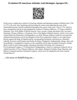 Evolution Of American Attitudes And Ideologies Apropos Of...
In this essay I explain the evolution of American attitudes and ideologies apropos of Britain from 1764
to 1776. I do so by, first, beginning with providing the context and explaining the state of the
relationship between America and Britain throughout the course of the years 1764 to 1774, which in
turn, consequently lead up to and instigated the creation of Thomas Jefferson s 1774 piece entitled A
Summary View of the Rights of British America. Next, second, I situate and analyze this very piece,
that being: Thomas Jefferson s A Summary View of the Rights of British America, which is was a tract
written before the Declaration of Independence, in which Thomas Jefferson (under his own personal
authority/discretion) lays out for the delegates of the First Continental Congress a set of grievances
directly against the King of England and his corresponding Parliament, and moreover, ultimately
radically forewarns and threatens specifically the King of England to fundamentally change, alter, and
lessen Britain s stronghold on America or else something will be done on behalf of America. Finally,
third, I reach to and evaluate another subsequent document, that being: the Committee of
Five/Continental Congress 1776 Declaration of Independence, which is a statement written by the so
called Committee of Five (Thomas Jefferson, John Adams, Benjamin Franklin, Roger Sherman, and
Robert Livingston) and the Continental Congress, which was to be adopted by the newly formed
United States of
... Get more on HelpWriting.net ...
 