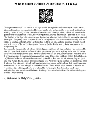 What Is Holden s Opinion Of The Catcher In The Rye
Throughout the novel The Catcher in the Rye by J.D. Salinger, the main character Holden Calfied
gives us his opinion on many topics. However, he also tells us lies, and he is obviously not thinking
entirely clearly at many points. But I do believe that Holden is right about children are innocent and
pure in three ways; Holden s ideas, my own experience, and the information I gathered. In the novel
The Catcher in the Rye , the main character Holden had a brother called Allie. He was really nice and
intelligent. Everybody liked Allie, but he died at the age of ten. Holden misses him terribly. And he
seems to idealize all the children. He thinks that children are innocent and untainted by adult world
and he is revere of the purity of the youth. I agree with him. I think one ... Show more content on
Helpwriting.net ...
For example, the reason he left Elkton Hills is because he thinks all the people there are phonies. He
saw Mr.Haas shook hands with funny looking parents and gave them a phony smile. And he walked
away to start talking someone else s parents for maybe a half an hour. He says I can t stand that stuff.
It drives me crazy. It makes me so depressed I go crazy. I hated that goddamn Elkton Hills. (Salinger,
14) Holden thinks that adults are insincere and hypocritical. But kids are not phonies, they are pure
and cute. When Holden sneaks into his home and sees Phoebe sleeping, she had her mouth wide open.
It s funny. You take adults, they look lousy when they are asleep and they have their mouth way open,
but kids don t. Kids look all right. Another reason that I think Holden loves children is because he
wants to protect all the people who are vulnerable. For example, Jane Gallagher was Holden s
neighbor, but Jane had a lousy childhood. Holden got nervous when he knew Strandlater dating Jane.
He said I kept thinking
... Get more on HelpWriting.net ...
 