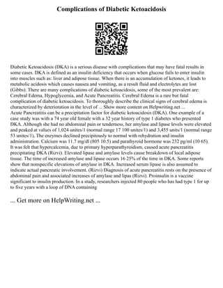 Complications of Diabetic Ketoacidosis
Diabetic Ketoacidosis (DKA) is a serious disease with complications that may have fatal results in
some cases. DKA is defined as an insulin deficiency that occurs when glucose fails to enter insulin
into muscles such as: liver and adipose tissue. When there is an accumulation of ketones, it leads to
metabolic acidosis which causes nausea and vomiting, as a result fluid and electrolytes are lost
(Gibbs). There are many complications of diabetic ketoacidosis, some of the most prevalent are:
Cerebral Edema, Hypoglycemia, and Acute Pancreatitis. Cerebral Edema is a rare but fatal
complication of diabetic ketoacidosis. To thoroughly describe the clinical signs of cerebral edema is
characterized by deterioration in the level of ... Show more content on Helpwriting.net ...
Acute Pancreatitis can be a precipitation factor for diabetic ketoacidosis (DKA). One example of a
case study was with a 74 year old female with a 32 year history of type 1 diabetes who presented
DKA. Although she had no abdominal pain or tenderness, her amylase and lipase levels were elevated
and peaked at values of 1,024 unites/1 (normal range 17 100 unites/1) and 3,455 units/1 (normal range
53 unites/1), The enzymes declined precipitously to normal with rehydration and insulin
administration. Calcium was 11.7 mg/dl (805 10.5) and parathyroid hormone was 232 pg/ml (10 65).
It was felt that hypercalcemia, due to primary hyperparathyroidism, caused acute pancreatitis
precipitating DKA (Rizvi). Elevated lipase and amylase levels cause breakdown of local adipose
tissue. The time of increased amylase and lipase occurs 16 25% of the time in DKA. Some reports
show that nonspecific elevations of amylase in DKA. Increased serum lipase is also assumed to
indicate actual pancreatic involvement. (Rizvi) Diagnosis of acute pancreatitis rests on the presence of
abdominal pain and associated increases of amylase and lipas (Rizvi). Proinsulin is a vaccine
significant to insulin production. In a study, researchers injected 80 people who has had type 1 for up
to five years with a loop of DNA containing
... Get more on HelpWriting.net ...
 