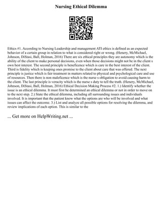 Nursing Ethical Dilemma
Ethics #1. According to Nursing Leadership and management ATI ethics is defined as an expected
behavior of a certain group in relation to what is considered right or wrong. (Henery, McMichael,
Johnson, DiStasi, Ball, Holman, 2016) There are six ethical principles they are autonomy which is the
ability of the client to make personal decisions, even when those decisions might not be in the client s
own best interest. The second principle is beneficence which is care in the best interest of the client.
Third is fidelity which is keeping ones promise to the client about care that was offered. The next
principle is justice which is fair treatment in matters related to physical and psychological care and use
of resources. Then there is non maleficence which is the nurse s obligation to avoid causing harm to
the client. The last principle is veracity which is the nurse s duty to tell the truth. (Henery, McMichael,
Johnson, DiStasi, Ball, Holman, 2016) Ethical Decision Making Process #2. 1.) Identify whether the
issue is an ethical dilemma. It must first be determined an ethical dilemma or not in order to move on
to the next step. 2.) State the ethical dilemma, including all surrounding issues and individuals
involved. It is important that the patient know what the options are who will be involved and what
issues can affect the outcome. 3.) List and analyze all possible options for resolving the dilemma, and
review implications of each option. This is similar to the
... Get more on HelpWriting.net ...
 