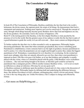 The Consolation of Philosophy
In book III of The Consolation of Philosophy, Boethius establishes the fact that God is the world s
helmsman, the divine reason, the supreme good, the origin of all things. He demonstrates that God is
omnipotent and omniscient. Nothing more superior can even be conceived of. Through the concept of
unity, through which things basically become good, Boethius shows that God and happiness are one,
the divine goodness. He concludes, God is the essence of happiness. (70)
Book IV is the turning point in the theodicy, in the first chapter Boethius is truly puzzled by the
presence of evil in the world. But the greatest cause of my sadness is really this the fact that in spite of
a good helmsman to guide the world, evil can still exist and ... Show more content on Helpwriting.net
...
To further explain the idea that vice is often rewarded is only an appearance, Philosophy begins
discussing punishment. She states that when criminals get punished, they receive something good.
Punishment is rehabilitation, it turns someone bad to see the light of goodness, because punishment in
itself is justice. It is when the perpetrators are not caught and brought to justice they endure the biggest
punishment of all. Wickedness, is punishment for evil, therefore it is everlasting. So the wicked are
much more unhappy when they are unjustly allowed to go scot free, than when a just punishment is
imposed on them. (98) She even goes a bit further, as to say that kindness and sympathy is usually
placed with the victim, where as it should be placed with the guilty. (100) Boethius views wickedness
as sickness, like sick men being brought to the doctor, so that their guilt could be cut back by
punishment like a malignant growth. (100) In another instance Boethius writes, evil is not so much
an infliction as a deep set infection. (94) (may be cut one quote out?)
As Boethius continues to deliberate upon the problem of good and evil, they come to the discussion of
Providence and Fate. Philosophy begins by defining both and underlining the difference between
them. She defines Providence as God s ultimate, unchanging plan, which is divine and eternal. Where
as, Fate is the way things play out. Unlike Providence, Fate is subject to change and effected by
fortune.
... Get more on HelpWriting.net ...
 