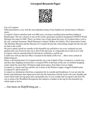Liverpool Research Paper
City of Liverpool
Often described as a city with the most splendid setting of any English city and the home of Beatle s
music.
Liverpool s history stretches back over 800 years, covering everything from maritime trading to
Beatlemania. The city s history as one of the world s great ports earned its designated UNESCO World
Heritage Site status in 2004. There s no better way to learn about this story of Liverpool than a visit to
the city s national museums; World Museum Liverpool, Walker Art Gallery, The Conservation Centre,
The Maritime Museum and the Museum of Liverpool all provide a fascinating insight into the city and
its links to the world.
We got to spend a good two months in this beautiful city and believe me every weekend was jam
packed with a lot of activity this city is full of life and color. It s impossible not to fall in love with
Liverpool, with its amazing blend of old and new definitely a stylish city.
I could very well say that our office is located on the banks of the river ... Show more content on
Helpwriting.net ...
Music is the beating heart of Liverpool and this city is the Capital of Pop. Liverpool is a stylish city,
and they take shopping seriously here. Liverpool ONE in the heart of the city is a brilliant shopping
centre which has more than 150 famous high street names, from John Lewis to Apple.
Liverpool is a sports mad city and this city is home to the Premier League s biggest football teams
Liverpool FC and Everton FC.
Liverpool is a destination which has a reputation for its warmth and friendliness. It was not only the
history and landscapes that impressed us but also the interaction with the locals who were friendly and
warm which made our trip great and a memorable one. It is no wonder that Liverpool is the first UK
city to achieve the WorldHost Recognition this indeed is a feather in the cap for this beautiful city
which made us feel at
... Get more on HelpWriting.net ...
 