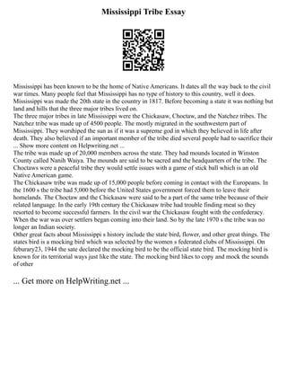 Mississippi Tribe Essay
Mississippi has been known to be the home of Native Americans. It dates all the way back to the civil
war times. Many people feel that Mississippi has no type of history to this country, well it does.
Mississippi was made the 20th state in the country in 1817. Before becoming a state it was nothing but
land and hills that the three major tribes lived on.
The three major tribes in late Mississippi were the Chickasaw, Choctaw, and the Natchez tribes. The
Natchez tribe was made up of 4500 people. The mostly migrated in the southwestern part of
Mississippi. They worshiped the sun as if it was a supreme god in which they believed in life after
death. They also believed if an important member of the tribe died several people had to sacrifice their
... Show more content on Helpwriting.net ...
The tribe was made up of 20,000 members across the state. They had mounds located in Winston
County called Nanih Waiya. The mounds are said to be sacred and the headquarters of the tribe. The
Choctaws were a peaceful tribe they would settle issues with a game of stick ball which is an old
Native American game.
The Chickasaw tribe was made up of 15,000 people before coming in contact with the Europeans. In
the 1600 s the tribe had 5,000 before the United States government forced them to leave their
homelands. The Choctaw and the Chickasaw were said to be a part of the same tribe because of their
related language. In the early 19th century the Chickasaw tribe had trouble finding meat so they
resorted to become successful farmers. In the civil war the Chickasaw fought with the confederacy.
When the war was over settlers began coming into their land. So by the late 1970 s the tribe was no
longer an Indian society.
Other great facts about Mississippi s history include the state bird, flower, and other great things. The
states bird is a mocking bird which was selected by the women s federated clubs of Mississippi. On
feburary23, 1944 the sate declared the mocking bird to be the official state bird. The mocking bird is
known for its territorial ways just like the state. The mocking bird likes to copy and mock the sounds
of other
... Get more on HelpWriting.net ...
 