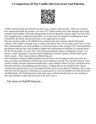 A Comparison Of The Conflict Between Israel And Palestine
Conflict between Israel and Palestine has led to wars, injuries, and massacres. These two countries
have argued and fought for decades, ever since 1917. Both countries have been through many tough
moments and bombings. The major disagreement is the fact that both countries fight over land. Each
side of argument has a right and wrong effect. In recent events, the number of stabbings have been
increased by the month, and has been seen, as an organized terror attack.
The most ancient conflict in the Middle East is between the state of Israel, and the Palestinian
authority. This conflict is actually easy to explain, but hard to solve. If you really want to dive in, and
better understand the core of the problem, we need to go back in time, to about 1917, when the British
government ruled the area, and decided to support the establishment in Palestine of a national home
for the Jewish people. As result, Jews from Europe immediately began to immigrate to Israel. As a
reaction, Arabs demanded to stop the Jewish immigration, and later started to attack Israeli towns.
Arabs wanted ... Show more content on Helpwriting.net ...
One of Palestine s leaders, Mahmoud Abbas does not have a lot of supporters that favor him. He s
seen as a useless and ineffective with having a poor influence on Israel. He wants the intensity of the
conflict to abate, but other Palestinian leaders don t seem willing to follow his lead. A politician from
Palestine told them, stop stuttering and start acting. , meaning that no one should let the violence
continue but to put an end to it. Even though there have been a recent attack of stabbings, that is only a
select few but the majority of Palestinians are good and try to solve the problems between the Israelis
and Palestinians. The Palestinians have had many issues with the Israelites but are now working to
solve the problems so they both do not have any more wars or
... Get more on HelpWriting.net ...
 