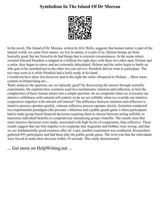 Symbolism In The Island Of Dr Moreau
In the novel, The Island of Dr. Moreau, written by H.G Wells, suggests that human nature is part of the
natural world; we came from nature, we live in nature, it is part of us. Human beings are born
basically good, but are forced to do bad things due to external circumstances. In the scene where
scientist Edward Prendick is trapped in a lifeboat for eight days with these two other men, Helmar and
a sailor, they began to starve and are extremely dehydrated. Helmar and the sailor begin to battle on
who gets to be cannibalized so the other two can survive. Prendick did not want to participate. The
two men went at it while Prendick had a knife ready in his hand.
I would not have draw lots however, and in the night the sailor whispered to Helmar ... Show more
content on Helpwriting.net ...
Ward, analyzes the question, are we naturally good? by discovering the answer through scientific
experiments. He explains how scientists used two mechanisms: intuition and reflection, to boil the
complexities of basic human nature into a simple question: do we cooperate when we overcome our
intuitive selfishness with rational self control, or do we act selfishly when we override our intuitive
cooperative impulses with rational self interest? The difference between intuition and reflection is:
intuitive process operates quickly, whereas reflective process operates slowly. Scientists conducted
two experimental paradigms (the prisoner s dilemma and a public goods game ) where participants
had to make group based financial decisions requiring them to choose between acting selfishly to
maximize individual benefits or cooperatively maximizing group s benefits. The results were that
more intuitive decisions were made; associated with high levels of cooperation, than reflective. These
results suggest that our first impulse is to cooperate that Augustine and Hobbes were wrong, and that
we are fundamentally good creatures after all. Later, another experiment was conducted. Researchers
gathered 891 participants and had them play the public goods game. The twist was that the individuals
were forced to make their decision within 10 seconds. This study demonstrated
... Get more on HelpWriting.net ...
 