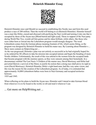 Heinrich Himmler Essay
Heinrich Himmler once said Should we succeed in establishing this Nordic race and form this seed
produce a race of 200 million. Then the world will belong to us (Heinrich Himmler). Himmler himself
was a man like Hitler, crazed and obsessed with purifying the Nazi world and turning it into one that is
occupied by those of the Aryan race [Blond haired and light eyed]. Those in support of the Nazi party
during World War Two, would call him genius and his ideas brilliant, while others, like those who
were either born or forced into the Lebensborn program would strongly disagree. The word
Lebensborn comes from the German phrase meaning fountain of life, which seems fitting, as the
program was designed by Heinrich Himmler to build his mater race. By Learning about Himmler s ...
Show more content on Helpwriting.net ...
As the war progressed, Himmler s plan was not entirely as successful as he had originally hoped for,
so he ordered his SS officers to take his mission into occupied nations and begin the breading of more
Nordic children. Unfortunately, the result of this was unkind to the women from the occupied lands
that became pregnant with the enemies spawn, as they were outcasts among their homelands. In a
documentary entitled The Last Nazis 3 Children of the master race, David Morrissey said Hitler had
perverted Darwin s survival of the fittest, to justify his notion that a strong race shall prove its right to
exist (David Morrissey). Heinrich Himmler, Hitler s right hand man, had this very same vision, and
this was the reason for the creation of the Lebensborn program. As of today, it is estimated that
approximately 16,000 Lebensborn babies were born in Nazi Germany and occupied territories
between
1935 and 1945.
When reflecting on his plans to build the Aryan race, Himmler said I intend to take German blood
from wherever it is to be found in the world, to rob and steal it wherever I can
... Get more on HelpWriting.net ...
 