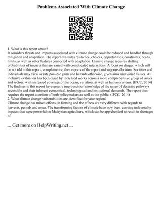 Problems Associated With Climate Change
1. What is this report about?
It considers threats and impacts associated with climate change could be reduced and handled through
mitigation and adaptation. The report evaluates resilience, choices, opportunities, constraints, needs,
limits, as well as other features connected with adaptation. Climate change requires shifting
probabilities of impacts that are varied with complicated interactions. A focus on danger, which will
be not old in this report, complements other aspects of the report and supports decision. Societies and
individuals may view or rate possible gains and hazards otherwise, given aims and varied values. All
inclusive evaluation has been eased by increased works across a more comprehensive group of issues
and sectors, with increased coverage of the ocean, variation, as well as human systems. (IPCC, 2014)
The findings in this report have greatly improved our knowledge of the range of decrease pathways
accessible and their inherent economical, technological and institutional demands. The report thus
requires the urgent attention of both policymakers as well as the public. (IPCC, 2014)
2. What climate change vulnerabilities are identified for your region?
Climate change has mixed effects on farming and the effects are very different with regards to
harvests, periods and areas. The transforming factors of climate have now been exerting unfavorable
impacts that were powerful on Malaysian agriculture, which can be apprehended to result in shortages
of
... Get more on HelpWriting.net ...
 