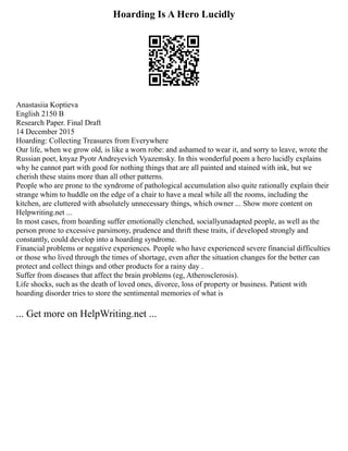 Hoarding Is A Hero Lucidly
Anastasiia Koptieva
English 2150 B
Research Paper. Final Draft
14 December 2015
Hoarding: Collecting Treasures from Everywhere
Our life, when we grow old, is like a worn robe: and ashamed to wear it, and sorry to leave, wrote the
Russian poet, knyaz Pyotr Andreyevich Vyazemsky. In this wonderful poem a hero lucidly explains
why he cannot part with good for nothing things that are all painted and stained with ink, but we
cherish these stains more than all other patterns.
People who are prone to the syndrome of pathological accumulation also quite rationally explain their
strange whim to huddle on the edge of a chair to have a meal while all the rooms, including the
kitchen, are cluttered with absolutely unnecessary things, which owner ... Show more content on
Helpwriting.net ...
In most cases, from hoarding suffer emotionally clenched, sociallyunadapted people, as well as the
person prone to excessive parsimony, prudence and thrift these traits, if developed strongly and
constantly, could develop into a hoarding syndrome.
Financial problems or negative experiences. People who have experienced severe financial difficulties
or those who lived through the times of shortage, even after the situation changes for the better can
protect and collect things and other products for a rainy day .
Suffer from diseases that affect the brain problems (eg, Atherosclerosis).
Life shocks, such as the death of loved ones, divorce, loss of property or business. Patient with
hoarding disorder tries to store the sentimental memories of what is
... Get more on HelpWriting.net ...
 