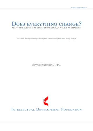 Analytical Thinker’s Manual




DOES           EVERYTHING CHANGE?
ALL THOSE WHICH ARE COMMON TO ALL CAN NEVER BE CHANGED




    All those having nothing to compare cannot compare and study things




                     SIVASHANMUGAM. P.,




INTELLECTUAL DEVELOPMENT FOUNDATION
 
