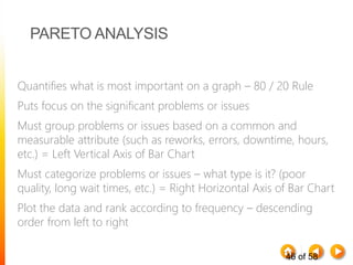 46 of 58
PARETO ANALYSIS
Quantifies what is most important on a graph – 80 / 20 Rule
Puts focus on the significant problems or issues
Must group problems or issues based on a common and
measurable attribute (such as reworks, errors, downtime, hours,
etc.) = Left Vertical Axis of Bar Chart
Must categorize problems or issues – what type is it? (poor
quality, long wait times, etc.) = Right Horizontal Axis of Bar Chart
Plot the data and rank according to frequency – descending
order from left to right
 