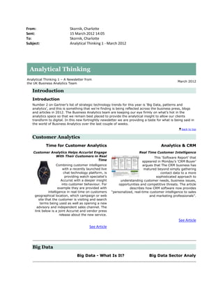 From:                        Skornik, Charlotte
Sent:                        15 March 2012 14:05
To:                          Skornik, Charlotte
Subject:                     Analytical Thinking 1 - March 2012




  Analytical Thinking
Analytical Thinking 1 – A Newsletter from
                                                                                                     March 2012
the UK Business Analytics Team

   Introduction
   Introduction
   Number 2 on Gartner‟s list of strategic technology trends for this year is „Big Data, patterns and
   analytics‟, and this is something that we‟re finding is being reflected across the business press, blogs
   and articles in 2012. The Business Analytics team are keeping our eye firmly on what‟s hot in the
   analytics space so that we remain best placed to provide the analytical insight to allow our clients
   transform to digital. In this new fortnightly newsletter we are providing a taste for what is being said in
   the world of Business Analytics over the last couple of weeks.
                                                                                                       back to top


   Customer Analytics
            Time for Customer Analytics                                                   Analytics & CRM
    Customer Analytics Helps Accurist Engage                                Real Time Customer Intelligence
               With Their Customers in Real                                           This „Software Report‟ that
                                        Time                                  appeared in Monday‟s „CRM Buyer‟
                     Combining customer intelligence                          argues that The CRM business has
                          with a recently launched live                        matured beyond simply gathering
                          chat technology platform, is                                    contact data to a more
                           providing watch specialist‟s                                sophisticated approach to
                        Accurist with a deeper insight          understanding customer needs, business issues,
                         into customer behaviour. For          opportunities and competitive threats. The article
                      example they are provided with                  describes how CRM software now provides
               intelligence in real time on customers     “personalized, real-time customer intelligence to sales
     geographical location, which campaign or web                                  and marketing professionals”.
        site that the customer is visiting and search
         terms being used as well as opening a new
       advisory and independent sales channel. The
     link below is a joint Accurist and vendor press
                       release about the new service.
                                                                                                     See Article
                                          See Article




   Big Data
                                  Big Data - What Is It?                          Big Data Sector Analysis
 