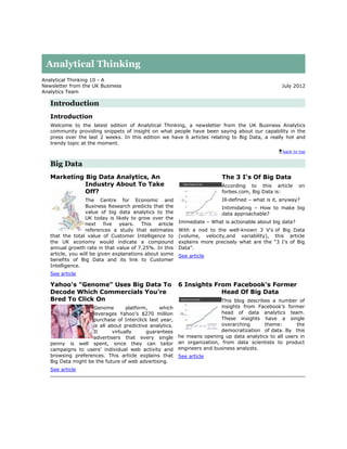 Analytical Thinking
Analytical Thinking 10 - A
Newsletter from the UK Business                                                                     July 2012
Analytics Team

   Introduction
   Introduction
   Welcome to the latest edition of Analytical Thinking, a newsletter from the UK Business Analytics
   community providing snippets of insight on what people have been saying about our capability in the
   press over the last 2 weeks. In this edition we have 6 articles relating to Big Data, a really hot and
   trendy topic at the moment.
                                                                                                    back to top


   Big Data
   Marketing Big Data Analytics, An                                        The 3 I's Of Big Data
             Industry About To Take                                        According to this article       on
             Off?                                                          forbes.com, Big Data is:
                  The Centre for Economic and                              Ill-defined – what is it, anyway?
                  Business Research predicts that the                      Intimidating – How to make big
                  value of big data analytics to the                       data approachable?
                  UK today is likely to grow over the
                  next     five years.   This   article   Immediate – What is actionable about big data?
                  references a study that estimates       With a nod to the well-known 3 V's of Big Data
   that the total value of Customer Intelligence to       (volume, velocity,and variability), this article
   the UK economy would indicate a compound               explains more precisely what are the “3 I’s of Big
   annual growth rate in that value of 7.25%. In this     Data”.
   article, you will be given explanations about some     See article
   benefits of Big Data and its link to Customer
   Intelligence.
   See article

   Yahoo's "Genome" Uses Big Data To                      6 Insights From Facebook's Former
   Decode Which Commercials You're                                     Head Of Big Data
   Bred To Click On                                                        This blog describes a number of
                    Genome        platform,    which                       insights from Facebook’s former
                    leverages Yahoo's $270 million                         head of data analytics team.
                    purchase of Interclick last year,                      These insights have a single
                    is all about predictive analytics.                     overarching      theme:       the
                    It      virtually     guarantees                       democratization of data. By this
                    advertisers that every single         he means opening up data analytics to all users in
   penny is well spent, since they can tailor             an organization, from data scientists to product
   campaigns to users' individual web activity and        engineers and business analysts.
   browsing preferences. This article explains that       See article
   Big Data might be the future of web advertising.
   See article
 