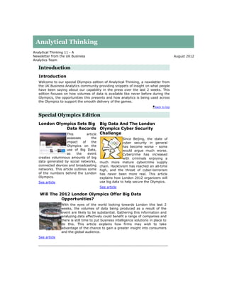 Analytical Thinking
Analytical Thinking 11 - A
Newsletter from the UK Business                                                              August 2012
Analytics Team

   Introduction
   Introduction
   Welcome to our special Olympics edition of Analytical Thinking, a newsletter from
   the UK Business Analytics community providing snippets of insight on what people
   have been saying about our capability in the press over the last 2 weeks. This
   edition focuses on how volumes of data is available like never before during the
   Olympics, the opportunities this presents and how analytics is being used across
   the Olympics to support the smooth delivery of the games.
                                                                               back to top


   Special Olympics Edition
   London Olympics Sets Big Big Data And The London
              Data Records Olympics Cyber Security
              This     article Challenge
                    assesses         the                 Since Beijing, the state of
                    impact      of   the                 cyber security in general
                    Olympics on the                      has become worse - some
                    use of Big Data,                     would argue much worse.
                    as     the     event                 Cybercrime has increased
   creates voluminous amounts of big                     with criminals enjoying a
   data generated by social networks,      much more mature cybercrime supply
   connected devices and broadcasting      chain. Hacktivism has reached an all-time
   networks. This article outlines some    high, and the threat of cyber-terrorism
   of the numbers behind the London        has never been more real. This article
   Olympics.                               explains how London 2012 organizers will
   See article                             use big data to help secure the Olympics.
                                           See article

    Will The 2012 London Olympics Offer Big Data
              Opportunities?
                 With the eyes of the world looking towards London this last 2
                 weeks, the volumes of data being produced as a result of the
                 event are likely to be substantial. Gathering this information and
                 analyzing data effectively could benefit a range of companies and
                 there is still time to put business intelligence solutions in place to
                 do this. This article explains how firms may wish to take
                 advantage of the chance to gain a greater insight into consumers
                 and the global audience.
   See article
 