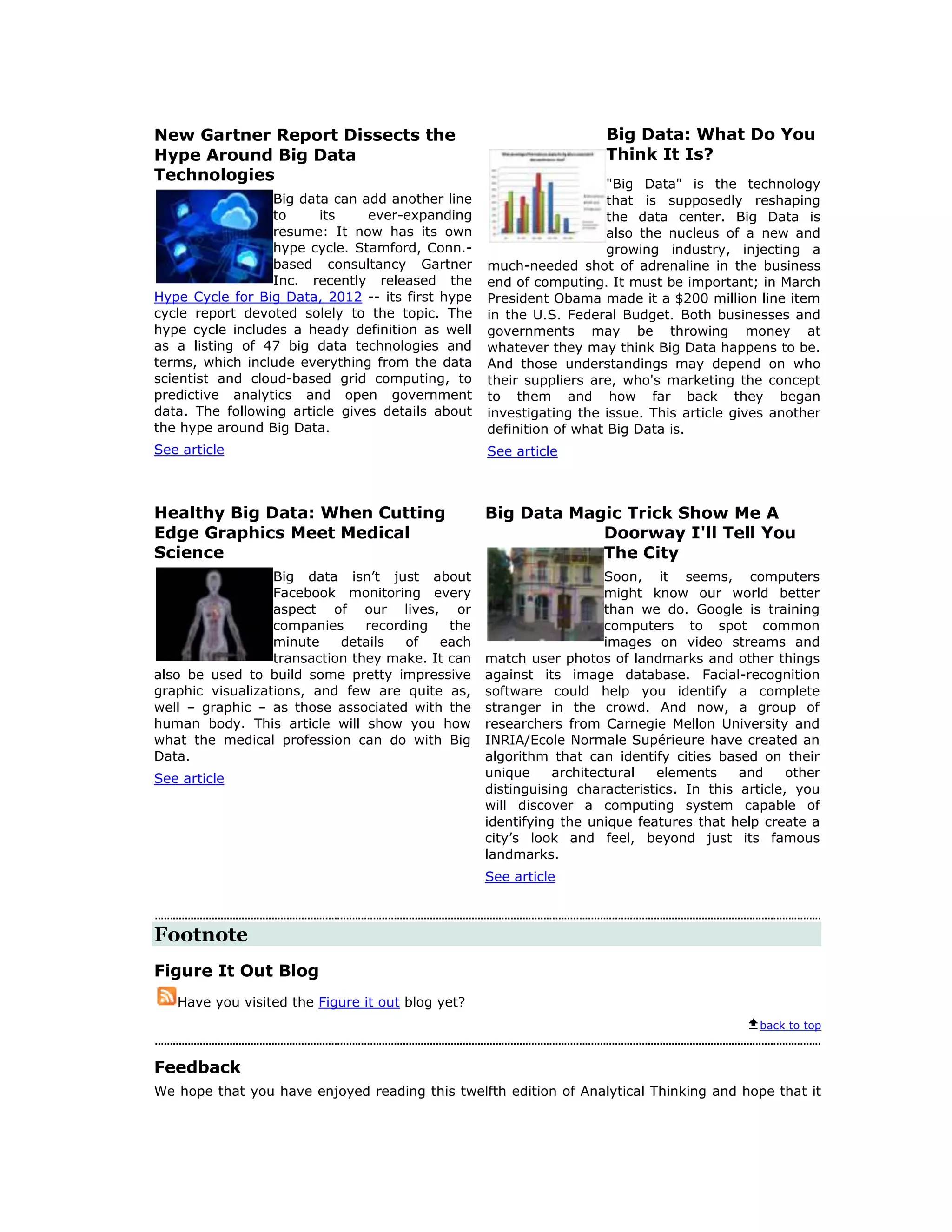 New Gartner Report Dissects the                                     Big Data: What Do You
Hype Around Big Data                                                Think It Is?
Technologies                                                         "Big Data" is the technology
                 Big data can add another line                       that is supposedly reshaping
                 to      its    ever-expanding                       the data center. Big Data is
                 resume: It now has its own                          also the nucleus of a new and
                 hype cycle. Stamford, Conn.-                        growing industry, injecting a
                 based consultancy Gartner        much-needed shot of adrenaline in the business
                 Inc. recently released the       end of computing. It must be important; in March
Hype Cycle for Big Data, 2012 -- its first hype   President Obama made it a $200 million line item
cycle report devoted solely to the topic. The     in the U.S. Federal Budget. Both businesses and
hype cycle includes a heady definition as well    governments may be throwing money at
as a listing of 47 big data technologies and      whatever they may think Big Data happens to be.
terms, which include everything from the data     And those understandings may depend on who
scientist and cloud-based grid computing, to      their suppliers are, who's marketing the concept
predictive analytics and open government          to them and how far back they began
data. The following article gives details about   investigating the issue. This article gives another
the hype around Big Data.                         definition of what Big Data is.
See article                                       See article



Healthy Big Data: When Cutting                    Big Data Magic Trick Show Me A
Edge Graphics Meet Medical                                    Doorway I'll Tell You
Science                                                       The City
                  Big data isn’t just about                          Soon, it seems, computers
                  Facebook monitoring every                          might know our world better
                  aspect of our lives, or                            than we do. Google is training
                  companies     recording   the                      computers to spot common
                  minute    details   of  each                       images on video streams and
                  transaction they make. It can   match user photos of landmarks and other things
also be used to build some pretty impressive      against its image database. Facial-recognition
graphic visualizations, and few are quite as,     software could help you identify a complete
well – graphic – as those associated with the     stranger in the crowd. And now, a group of
human body. This article will show you how        researchers from Carnegie Mellon University and
what the medical profession can do with Big       INRIA/Ecole Normale Supérieure have created an
Data.                                             algorithm that can identify cities based on their
See article                                       unique     architectural  elements     and     other
                                                  distinguising characteristics. In this article, you
                                                  will discover a computing system capable of
                                                  identifying the unique features that help create a
                                                  city’s look and feel, beyond just its famous
                                                  landmarks.
                                                  See article



Footnote
Figure It Out Blog
   Have you visited the Figure it out blog yet?
                                                                                            back to top



Feedback
We hope that you have enjoyed reading this twelfth edition of Analytical Thinking and hope that it
 