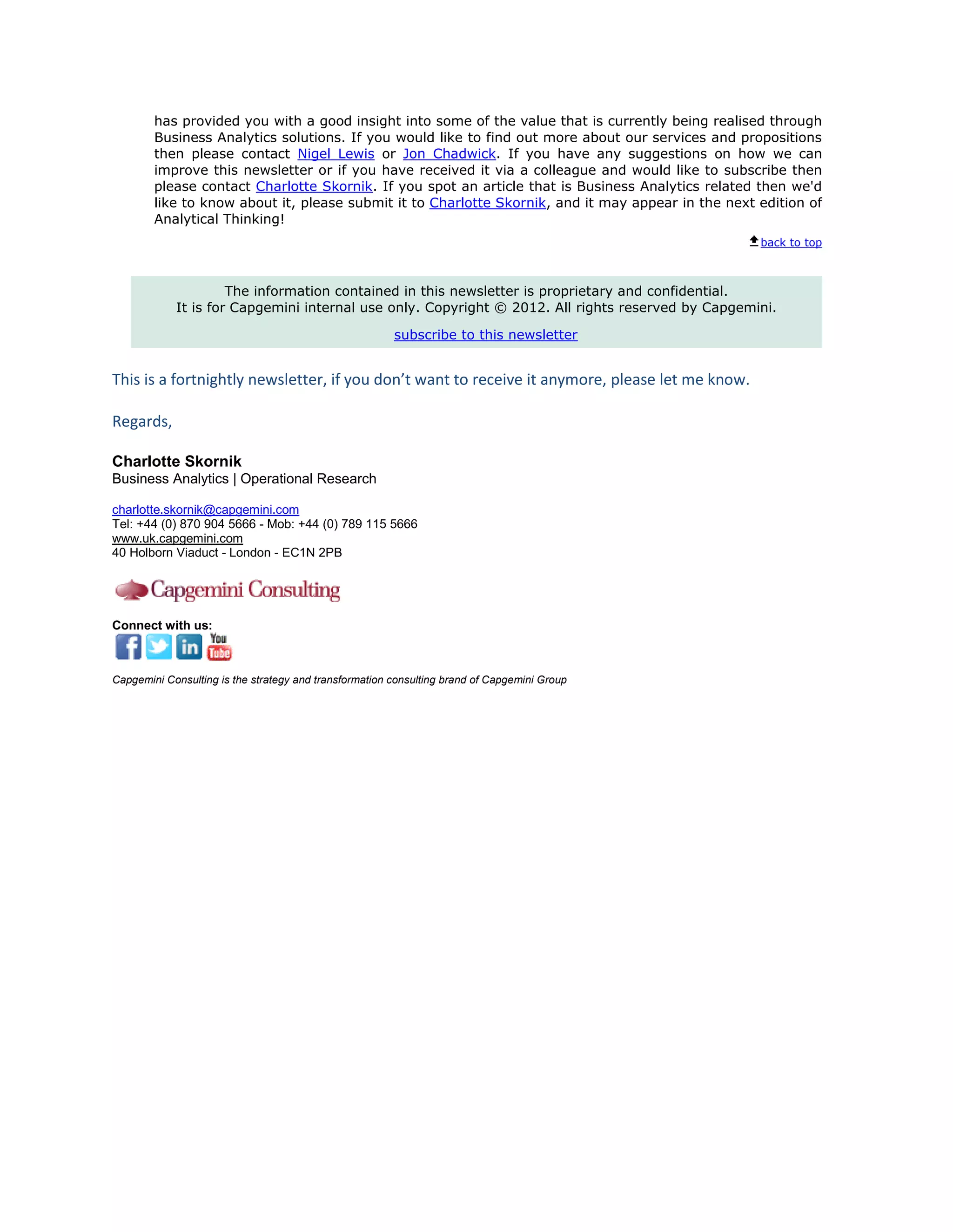 has provided you with a good insight into some of the value that is currently being realised through
        Business Analytics solutions. If you would like to find out more about our services and propositions
        then please contact Nigel Lewis or Jon Chadwick. If you have any suggestions on how we can
        improve this newsletter or if you have received it via a colleague and would like to subscribe then
        please contact Charlotte Skornik. If you spot an article that is Business Analytics related then we'd
        like to know about it, please submit it to Charlotte Skornik, and it may appear in the next edition of
        Analytical Thinking!
                                                                                                    back to top



                     The information contained in this newsletter is proprietary and confidential.
            It is for Capgemini internal use only. Copyright © 2012. All rights reserved by Capgemini.

                                                        subscribe to this newsletter


This is a fortnightly newsletter, if you don’t want to receive it anymore, please let me know.

Regards,

Charlotte Skornik
Business Analytics | Operational Research

charlotte.skornik@capgemini.com
Tel: +44 (0) 870 904 5666 - Mob: +44 (0) 789 115 5666
www.uk.capgemini.com
40 Holborn Viaduct - London - EC1N 2PB




Connect with us:



Capgemini Consulting is the strategy and transformation consulting brand of Capgemini Group
 