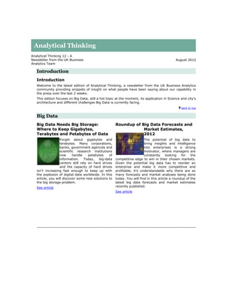Analytical Thinking
Analytical Thinking 12 - A
Newsletter from the UK Business                                                              August 2012
Analytics Team

   Introduction
   Introduction
   Welcome to the latest edition of Analytical Thinking, a newsletter from the UK Business Analytics
   community providing snippets of insight on what people have been saying about our capability in
   the press over the last 2 weeks.
   This edition focuses on Big Data, still a hot topic at the moment, its application in Science and city's
   architecture and different challenges Big Data is currently facing.
                                                                                                 back to top


   Big Data
   Big Data Needs Big Storage:                        Roundup of Big Data Forecasts and
   Where to Keep Gigabytes,                                       Market Estimates,
   Terabytes and Petabytes of Data                                2012
                  Forget about gigabytes and                             The potential of big data to
                  terabytes. Many corporations,                          bring insights and intelligence
                  banks, government agencies and                         into enterprises is a strong
                  scientific research institutions                       motivator, where managers are
                  now      handle    petabytes   of                      constantly     looking   for   the
                  information. Today, big-data        competitive edge to win in their chosen markets.
                  centers still rely on hard drives   Given the potential big data has to reorder an
                  and the capacity of hard drives     enterprise and make it more competitive and
   isn’t increasing fast enough to keep up with       profitable, it’s understandable why there are so
   the explosion of digital data worldwide. In this   many forecasts and market analyses being done
   article, you will discover some new solutions to   today. You will find in this article a roundup of the
   the big storage problem.                           latest big data forecasts and market estimates
   See article                                        recently published.
                                                      See article
 