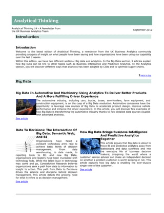 Analytical Thinking
Analytical Thinking 14 - A Newsletter from
                                                                                                          September 2012
the UK Business Analytics Team

   Introduction


   Introduction
   Welcome to the latest edition of Analytical Thinking, a newsletter from the UK Business Analytics community
   providing snippets of insight on what people have been saying and how organisations have been using our capability
   over the last 2 weeks.
   Within this edition, we have two different sections: Big data and Analytics. In the Big Data section, 5 articles explain
   how Big Data can be link to other topics such as Business Intelligence and Predictive Analytics. In the Analytics
   section, you will discover different ways that analytics has been adopted by CIOs and to optimise supply chains.


                                                                                                                 back to top


   Big Data


   Big Data In Automotive And Machinery: Using Analytics To Deliver Better Products
                And A More Fulfilling Driver Experience
                     The automotive industry, including cars, trucks, buses, semi-trailers, farm equipment, and
                     construction equipment, is on the cusp of a Big Data revolution. Automotive companies have the
                     opportunity to leverage new sources of Big Data to accelerate product design, improve vehicle
                     performance and enhance the driver experience. In this article, you will discover few examples of
                     how Big Data is transforming the automotive industry thanks to new detailed data sources coupled
                     with advanced analytics.
   See article




   Data To Decisions: The Intersection Of
               Big Data, Semantic Web,                     How Big Data Brings Business Intelligence
                                                                      And Predictive Analytics
               And BI
                                                                      Together
                      Organizations    have   faced    a
                      constant technology arms race to                       This article argues that Big data is about to
                      achieve basic levels of decision                       move BI and predictive analytics away from
                      management.        From       data                     statisticians and data scientists and into
                      warehousing, to data marts, to                         the everyday life of business decision
   reporting tools to BI, and now Big Data,                                  makers; imagining the world where a
   organizations and leaders have been inundated with      customer service advisor can make an independent decision
   technology fads. While the latest buzz in technology    on whether a problem customer is worth keeping or not. This
   may come and go, Constellation Research believes        article explains how big data is enabling the ever-elusive
   organizations seek a path from data to information to   single view of the customer.
   insight to action. This path from Data to Decisions     See article
   drives the science and discipline behind decision
   management. This article details the growing need
   for what it refers to as decision management.
   See article
 