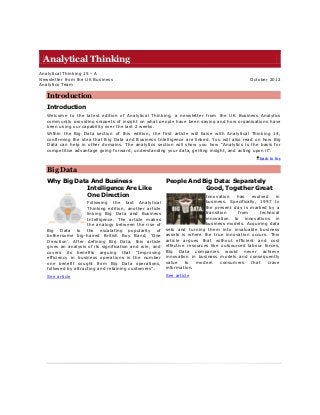 Analytical Thinking
Analytical Thinking 15 - A
Newsletter from the UK Business                                                                October 2012
Analytics Team

   Introduction
   Introduction
   Welcome to the latest edition of Analytical Thinking, a newsletter from the UK Business Analytics
   community providing snippets of insight on what people have been saying and how organisations have
   been using our capability over the last 2 weeks.
   Within the Big Data section of this edition, the first article will liaise with Analytical Thinking 14,
   confirming the idea that Big Data and Business Intelligence are linked. You will also read on how Big
   Data can help in other domains. The analytics section will show you how “Analytics is the basis for
   competitive advantage going forward; understanding your data, getting insight, and acting upon it”.
                                                                                                    back to top


   Big Data
   Why Big Data And Business                              People And Big Data: Separately
               Intelligence Are Like                                  Good, Together Great
               One Direction                                                Innovation   has    evolved    in
                     Following the last Analytical                          business. Specifically, 1997 to
                     Thinking edition, another article                      the present day is marked by a
                     linking Big Data and Business                          transition    from      technical
                     Intelligence. The article makes                        innovation to innovations in
                     the analogy between the rise of                        business models. Acquiring data
   Big Data to the escalating popularity of               sets and turning them into invaluable business
   bothersome big-haired British Boy Band, „One           assets is where the true innovation occurs. This
   Direction‟. After defining Big Data, this article      article argues that without efficient and cost
   gives an analysis of its signification and role, and   effective resources like outsourced labour forces,
   covers its benefits arguing that “Improving            Big Data companies would never achieve
   efficiency in business operations is the number        innovation in business models and consequently
   one benefit sought from Big Data operations,           value    to   modern     consumers    that   crave
   followed by attracting and retaining customers”.       information.
   See article                                            See article
 