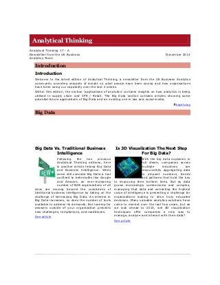 Analytical Thinking
Analytical Thinking 17 - A
Newsletter from the UK Business                                                           November 2012
Analytics Team

   Introduction
   Introduction
   Welcome to the latest edition of Analytical Thinking, a newsletter from the UK Business Analytics
   community providing snippets of insight on what people have been saying and how organisations
   have been using our capability over the last 2 weeks.
   Within this edition, the section „applications of analytics‟ contains insights on how analytics is being
   utilised in supply chain and CPR / Retail. The Big Data section contains articles showing some
   potential future applications of Big Data and an existing one in law and social media.
                                                                                                 back to top


   Big Data




   Big Data Vs. Traditional Business                    Is 3D Visualization The Next Step
             Intelligence                                           For Big Data?
                  Following     the    two   previous                      With the big data explosion in
                  Analytical Thinking editions, here                       full steam, companies across
                  is another article linking Big Data                      multiple      industries    are
                  and Business Intelligence. While                         resourcefully aggregating data
                  some still consider Big Data a tool                      to pinpoint numbers, trends
                  confined to behemoths like Google                        and patterns that hold the key
                  and Amazon, an ever-increasing        to improving their bottom lines. But as data
                  number of B2B organizations of all    grows increasingly cumbersome and complex,
   sizes are moving beyond the constraints of           managing that data and extracting the highest
   traditional business intelligence by taking on the   value of intelligence is presenting a challenge for
   challenge of harnessing Big Data. As interest in     organizations looking to drive truly educated
   Big Data increases, so does the number of tools      decisions. Many valuable analytics solutions have
   available to address its demands. But looking for    come to market over the last few years, but as
   answers outside of your organization presents        we look ahead to 2013, will 3D visualization
   new challenges, temptations, and roadblocks.         techniques offer companies a new way to
   See article                                          manage, analyze and interact with their data?
                                                        See article
 