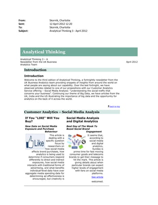 From:                        Skornik, Charlotte
Sent:                        12 April 2012 12:20
To:                          Skornik, Charlotte
Subject:                     Analytical Thinking 3 - April 2012




   Analytical Thinking
 Analytical Thinking 3 – A
 Newsletter from the UK Business                                                                  April 2012
 Analytics Team

    Introduction
    Introduction
    Welcome to the third edition of Analytical Thinking, a fortnightly newsletter from the
    UK Business Analytics team providing snippets of insights from around the world on
    what people are saying about our capability. Over the last fortnight, we have
    observed articles related to one of our propositions with our Customer Analytics
    Service offering – Social Media Analysis: “understanding the social traffic that
    concerns your business”. Continuing our theme of Big Data, we have articles from the
    UK, India and the US illustrating the importance of big data and the opportunity for
    analytics on the back of it across the world.


                                                                                    back to top


    Customer Analytics – Social Media Analysis
     If You "LIKE" Will You                    Social Media Analysis
     Buy?                                      and Digital Analytics
     New Data on Social Media                  Best Day of The Week To
     Exposure and Purchase                     Boost Social Brand
                   Behaviour                                   Engagement
                             This article is                     It seems that,
                            dealing with a                         according to
                         specific question                         social media
                                  focus by                           and digital
                           researchers on                              analytics,
                        how social media                              Sunday is
           affects brand purchases, how             prime time for fast moving
               analytics is being used to       consumer goods and telecoms
       determine if consumers respond           brands to get their message to
        differently to direct and indirect          hit the mark. This article is
            exposures, how social media              giving details about when
      interacts with traditional forms of         particular brands can expect
          advertising, and what benefits          higher levels of engagement
         individual-level data have over              with fans on social media
     aggregate media spending data for                                platforms.
         determining ad effectiveness is                             See article
            encouraged, but creativity is
                                                                     welcomed.
 