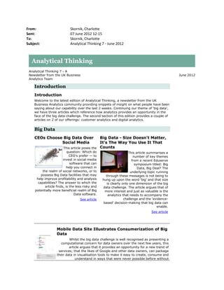 From:                        Skornik, Charlotte
Sent:                        07 June 2012 12:15
To:                          Skornik, Charlotte
Subject:                     Analytical Thinking 7 - June 2012



   Analytical Thinking
 Analytical Thinking 7 - A
 Newsletter from the UK Business                                                                  June 2012
 Analytics Team

    Introduction
    Introduction
    Welcome to the latest edition of Analytical Thinking, a newsletter from the UK
    Business Analytics community providing snippets of insight on what people have been
    saying about our capability over the last 2 weeks. Continuing our theme of ‘big data’,
    we have three articles which reference how analytics provides an opportunity in the
    face of the big data challenge. The second section of this edition provides a couple of
    articles on 2 of our offerings: customer analytics and digital analytics.


    Big Data
    CEOs Choose Big Data Over                  Big Data - Size Doesn't Matter,
               Social Media                    It's The Way You Use It That
                        This article poses the Counts
                            question: Which do                       This article summarises a
                              CEO’s prefer — to                          number of key themes
                         invest in social media                         from a recent Eduserve
                              software that can                           symposium titled: Big
                            help you connect in                             Data, Big Deal? The
          the realm of social networks, or to                         underlying topic running
         possess Big Data facilities that may        through these messages is not being to
      help improve profitability and analysis      hung up upon the word ‘big’ and that size
       capabilities? The answer to which the          is clearly only one dimension of the big
            article finds, is the less risky and   data challenge. The article argues that of
     potentially more beneficial realm of Big       more interest and just as valuable is the
                                 Data software.        analytics that needs to accompany the
                                    See article                   challenge and the 'evidence-
                                                   based' decision-making that big data can
                                                                                        enable.
                                                                                   See article




                    Mobile Data Site Illustrates Consumerization of Big
                    Data
                            Whilst the big data challenge is well recognised as presenting a
                       computational concern for data owners over the next few years, this
                            article argues that it provides an opportunity for a new trend of
                     services; that the likes of Google and other data owners, can package
                    their data in visualisation tools to make it easy to create, consume and
                                understand in ways that were never possible before without
 