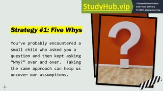 Strategy #1: Five Whys
You’ve probably encountered a
small child who asked you a
question and then kept asking
“Why?” over and over. Taking
the same approach can help us
uncover our assumptions.
 