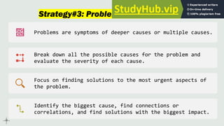 Strategy#3: Problem-Cause-Solution
Problems are symptoms of deeper causes or multiple causes.
Break down all the possible causes for the problem and
evaluate the severity of each cause.
Focus on finding solutions to the most urgent aspects of
the problem.
Identify the biggest cause, find connections or
correlations, and find solutions with the biggest impact.
 