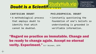 Doubt is a Scientific Tool
CARTESIAN DOUBT
• A methodological process
that employs doubt to
identify that which
cannot be doubted.
PHILOSOPHICAL DOUBT
• Constantly questioning the
foundation of one’s beliefs so
understanding is grounded in
verifiable information.
“Regard no practice as immutable. Change and
be ready to change again. Accept no eternal
verity. Experiment.” B.F Skinner, 1979
 