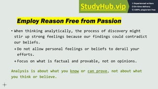 Employ Reason Free from Passion
• When thinking analytically, the process of discovery might
stir up strong feelings because our findings could contradict
our beliefs.
+ Do not allow personal feelings or beliefs to derail your
efforts.
+ Focus on what is factual and provable, not on opinions.
Analysis is about what you know or can prove, not about what
you think or believe.
 
