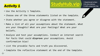 Activity 1
• Use the Activity 1 Template.
• Choose one of the three statements listed on the template.
• State whether you agree or disagree with the statement.
• Make a list of all your assumptions about the statement. What
are your thoughts? What are your feelings? What are your
beliefs.
• Analyze and test your assumptions. Conduct an internet search
for facts that could disprove your assumptions. Avoid
confirmation bias!
• List the provable facts and truth you discovered.
• Complete the reflective statement at the end of the template.
 