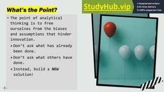What’s the Point?
• The point of analytical
thinking is to free
ourselves from the biases
and assumptions that hinder
innovation.
+ Don’t ask what has already
been done.
+ Don’t ask what others have
done.
+ Instead, build a NEW
solution!
 