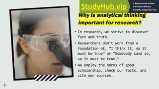 Why is analytical thinking
important for research?
• In research, we strive to discover
fact and truth.
• Researchers don’t work from a
foundation of, “I think it, so it
must be true” or “Somebody said so,
so it must be true.”
• We employ the norms of good
scholarship, check our facts, and
cite our sources.
 