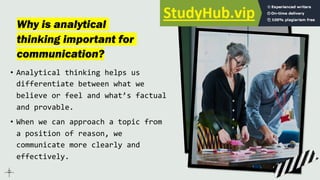 Why is analytical
thinking important for
communication?
• Analytical thinking helps us
differentiate between what we
believe or feel and what’s factual
and provable.
• When we can approach a topic from
a position of reason, we
communicate more clearly and
effectively.
 
