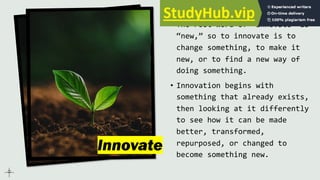 Innovate
• The root word of “innovate” is
“new,” so to innovate is to
change something, to make it
new, or to find a new way of
doing something.
• Innovation begins with
something that already exists,
then looking at it differently
to see how it can be made
better, transformed,
repurposed, or changed to
become something new.
 