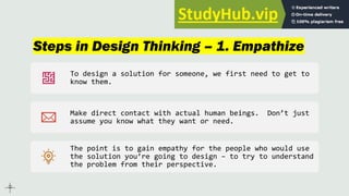 Steps in Design Thinking – 1. Empathize
To design a solution for someone, we first need to get to
know them.
Make direct contact with actual human beings. Don’t just
assume you know what they want or need.
The point is to gain empathy for the people who would use
the solution you’re going to design – to try to understand
the problem from their perspective.
 