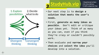 3. Ideate
• Our next step is to design a
solution that meets the user’s
needs.
• First, generate as many ideas as
possible. Don’t edit or critique
your ideas yet. Think of as many
as you can, even if you think
they’re crazy or couldn’t possibly
work.
• Then evaluate and narrow your
choices and select the idea you’ll
develop into a solution.
 