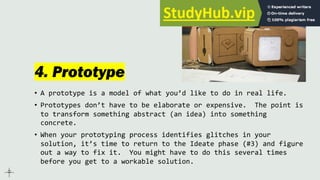 4. Prototype
• A prototype is a model of what you’d like to do in real life.
• Prototypes don’t have to be elaborate or expensive. The point is
to transform something abstract (an idea) into something
concrete.
• When your prototyping process identifies glitches in your
solution, it’s time to return to the Ideate phase (#3) and figure
out a way to fix it. You might have to do this several times
before you get to a workable solution.
 