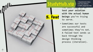 5. Test
• The last step is to
test your solution
with the actual human
beings you’re trying
to serve.
• Sometimes our tests
are successful and
sometimes they’re not.
A failed test sends us
back through the
design thinking
process (iteration).
 