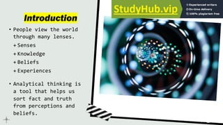 Introduction
• People view the world
through many lenses.
+ Senses
+ Knowledge
+ Beliefs
+ Experiences
• Analytical thinking is
a tool that helps us
sort fact and truth
from perceptions and
beliefs.
 