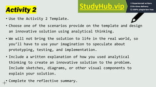 Activity 2
• Use the Activity 2 Template.
• Choose one of the scenarios provide on the template and design
an innovative solution using analytical thinking.
• We will not bring the solution to life in the real world, so
you’ll have to use your imagination to speculate about
prototyping, testing, and implementation.
• Include a written explanation of how you used analytical
thinking to create an innovative solution to the problem.
Include sketches, diagrams, or other visual components to
explain your solution.
• Complete the reflective summary.
 
