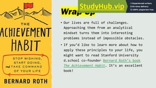 Wrap-Up
• Our lives are full of challenges.
Approaching them from an analytical
mindset turns them into interesting
problems instead of impossible obstacles.
• If you’d like to learn more about how to
apply these principles to your life, you
might want to read Stanford University
d.school co-founder Bernard Roth’s book
The Achievement Habit. It’s an excellent
book!
 