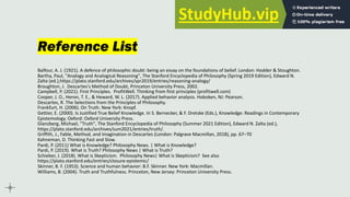Reference List
Balfour, A. J. (1921). A defence of philosophic doubt: being an essay on the foundations of belief. London: Hodder & Stoughton.
Bartha, Paul, "Analogy and Analogical Reasoning", The Stanford Encyclopedia of Philosophy (Spring 2019 Edition), Edward N.
Zalta (ed.),https://plato.stanford.edu/archives/spr2019/entries/reasoning-analogy/
Broughton, J. Descartes's Method of Doubt, Princeton University Press, 2002.
Campbell, P. (2021). First Principles. ProfitWell. Thinking from first principles (profitwell.com)
Cooper, J. O., Heron, T. E., & Heward, W. L. (2017). Applied behavior analysis. Hoboken, NJ: Pearson.
Descartes, R. The Selections from the Principles of Philosophy.
Frankfurt, H. (2006). On Truth. New York: Knopf.
Gettier, E. (2000). Is Justified True Belief Knowledge. In S. Bernecker, & F. Dretske (Eds.), Knowledge: Readings in Contemporary
Epistemology. Oxford: Oxford University Press.
Glanzberg, Michael, "Truth", The Stanford Encyclopedia of Philosophy (Summer 2021 Edition), Edward N. Zalta (ed.),
https://plato.stanford.edu/archives/sum2021/entries/truth/.
Griffith, J., Fable, Method, and Imagination in Descartes (London: Palgrave Macmillan, 2018), pp. 67–70
Kahneman, D. Thinking Fast and Slow.
Pardi, P. (2011) What is Knowledge? Philosophy News. | What is Knowledge?
Pardi, P. (2019). What is Truth? Philosophy News | What is Truth?
Schieber, J. (2018). What is Skepticism. Philosophy News| What is Skepticism? See also
https://plato.stanford.edu/entries/closure-epistemic/
Skinner, B. F. (1953). Science and human behavior: B.F. Skinner. New York: Macmillan.
Williams, B. (2004). Truth and Truthfulness. Princeton, New Jersey: Princeton University Press.
 