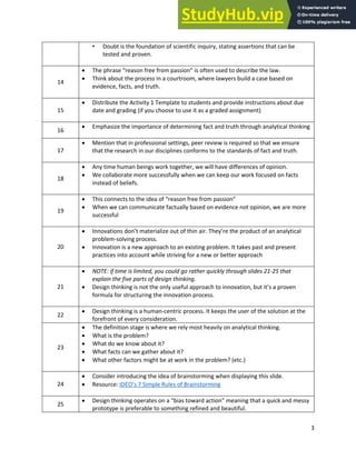 Analytical Thinking and Innovation
3
• Doubt is the foundation of scientific inquiry, stating assertions that can be
tested and proven.
14
• The phrase “reason free from passion” is often used to describe the law.
• Think about the process in a courtroom, where lawyers build a case based on
evidence, facts, and truth.
15
• Distribute the Activity 1 Template to students and provide instructions about due
date and grading (if you choose to use it as a graded assignment)
16
• Emphasize the importance of determining fact and truth through analytical thinking
17
• Mention that in professional settings, peer review is required so that we ensure
that the research in our disciplines conforms to the standards of fact and truth.
18
• Any time human beings work together, we will have differences of opinion.
• We collaborate more successfully when we can keep our work focused on facts
instead of beliefs.
19
• This connects to the idea of “reason free from passion”
• When we can communicate factually based on evidence not opinion, we are more
successful
20
• Innovations don’t materialize out of thin air. They’re the product of an analytical
problem-solving process.
• Innovation is a new approach to an existing problem. It takes past and present
practices into account while striving for a new or better approach
21
• NOTE: if time is limited, you could go rather quickly through slides 21-25 that
explain the five parts of design thinking.
• Design thinking is not the only useful approach to innovation, but it’s a proven
formula for structuring the innovation process.
22
• Design thinking is a human-centric process. It keeps the user of the solution at the
forefront of every consideration.
23
• The definition stage is where we rely most heavily on analytical thinking.
• What is the problem?
• What do we know about it?
• What facts can we gather about it?
• What other factors might be at work in the problem? (etc.)
24
• Consider introducing the idea of brainstorming when displaying this slide.
• Resource: IDEO’s 7 Simple Rules of Brainstorming
25
• Design thinking operates on a “bias toward action” meaning that a quick and messy
prototype is preferable to something refined and beautiful.
 